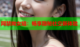 网禁拗女暗：畅享隐秘社交新体验