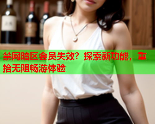 禁网暗区会员失效？探索新功能，重拾无阻畅游体验