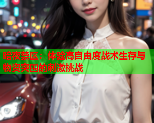 暗夜禁区：体验高自由度战术生存与物资突围的刺激挑战